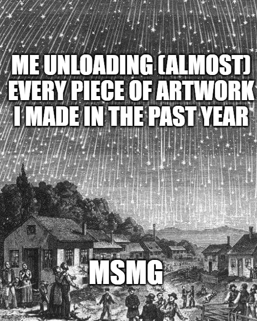thats mostly all im here for | ME UNLOADING (ALMOST) EVERY PIECE OF ARTWORK I MADE IN THE PAST YEAR; MSMG | image tagged in meteor shower | made w/ Imgflip meme maker