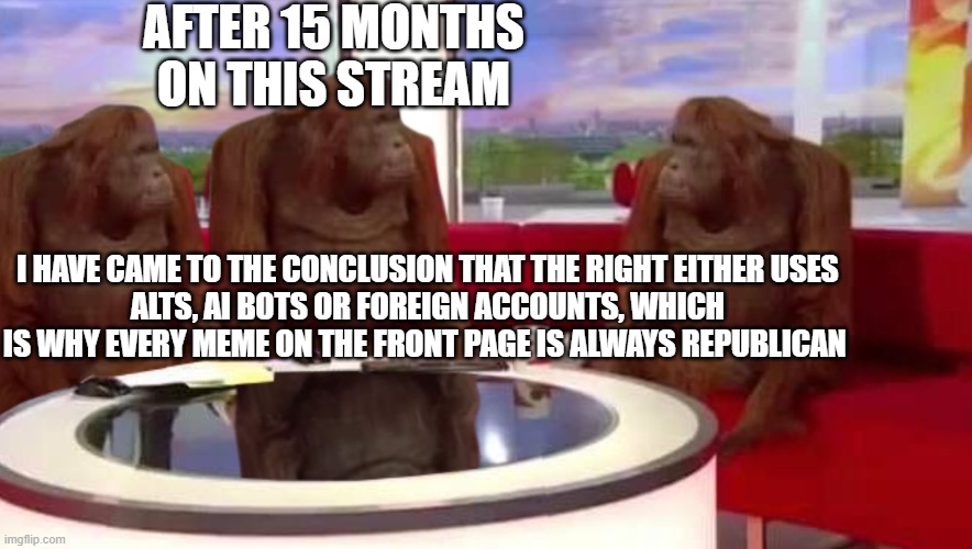 Comment  a user and I will say what is suspicious about the account | AFTER 15 MONTHS ON THIS STREAM; I HAVE CAME TO THE CONCLUSION THAT THE RIGHT EITHER USES
ALTS, AI BOTS OR FOREIGN ACCOUNTS, WHICH IS WHY EVERY MEME ON THE FRONT PAGE IS ALWAYS REPUBLICAN | image tagged in where monkey,flagged | made w/ Imgflip meme maker
