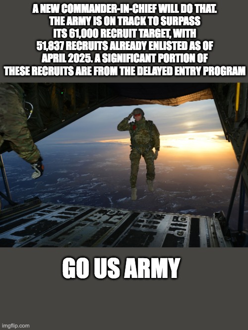 US Army Recruitment | A NEW COMMANDER-IN-CHIEF WILL DO THAT.
THE ARMY IS ON TRACK TO SURPASS ITS 61,000 RECRUIT TARGET, WITH 51,837 RECRUITS ALREADY ENLISTED AS OF APRIL 2025. A SIGNIFICANT PORTION OF THESE RECRUITS ARE FROM THE DELAYED ENTRY PROGRAM; GO US ARMY | image tagged in army soldier jumping out of plane | made w/ Imgflip meme maker