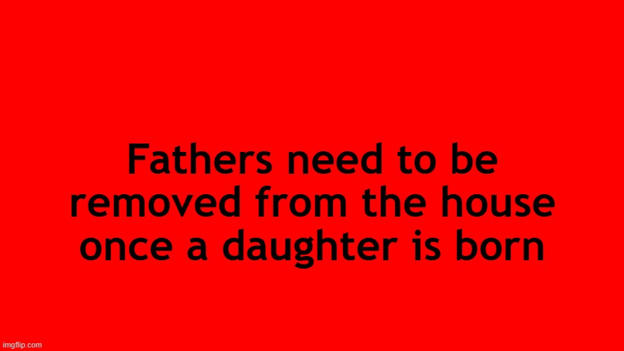 . | Fathers need to be removed from the house once a daughter is born | image tagged in all red screen | made w/ Imgflip meme maker