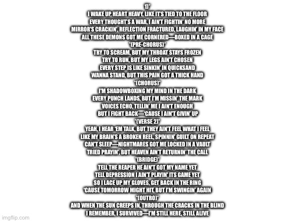 Song | 1)*  
I WAKE UP, HEART HEAVY, LIKE IT’S TIED TO THE FLOOR  
EVERY THOUGHT’S A WAR, I AIN’T FIGHTIN’ NO MORE  
MIRROR’S CRACKIN’, REFLECTION FRACTURED, LAUGHIN’ IN MY FACE  
ALL THESE DEMONS GOT ME CORNERED—BOXED IN A CAGE  

*(PRE-CHORUS)*  
TRY TO SCREAM, BUT MY THROAT STAYS FROZEN  
TRY TO RUN, BUT MY LEGS AIN’T CHOSEN  
EVERY STEP IS LIKE SINKIN’ IN QUICKSAND  
WANNA STAND, BUT THIS PAIN GOT A THICK HAND  

*(CHORUS)*  
I'M SHADOWBOXING MY MIND IN THE DARK  
EVERY PUNCH LANDS, BUT I’M MISSIN’ THE MARK  
VOICES ECHO, TELLIN’ ME I AIN’T ENOUGH  
BUT I FIGHT BACK—‘CAUSE I AIN'T GIVIN’ UP 
*(VERSE 2)*  
YEAH, I HEAR ‘EM TALK, BUT THEY AIN’T FEEL WHAT I FEEL  
LIKE MY BRAIN’S A BROKEN REEL, SPINNIN’ GUILT ON REPEAT  
CAN’T SLEEP—NIGHTMARES GOT ME LOCKED IN A VAULT  
TRIED PRAYIN’, BUT HEAVEN AIN’T RETURNIN’ THE CALL  
*(BRIDGE)*  
TELL THE REAPER HE AIN'T GOT MY NAME YET  
TELL DEPRESSION I AIN'T PLAYIN' ITS GAME YET  
SO I LACE UP MY GLOVES, GET BACK IN THE RING  
‘CAUSE TOMORROW MIGHT HIT, BUT I’M SWINGIN’ AGAIN  
*(OUTRO)*  
AND WHEN THE SUN CREEPS IN, THROUGH THE CRACKS IN THE BLIND  
I REMEMBER, I SURVIVED—I’M STILL HERE, STILL ALIVE | made w/ Imgflip meme maker