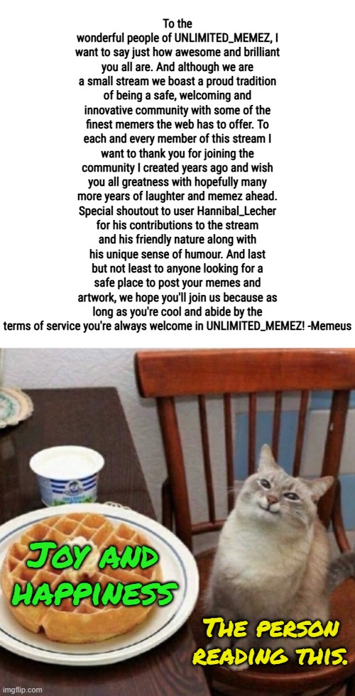 To the people of this stream, thank you! You are all awesome! :) | To the wonderful people of UNLIMITED_MEMEZ, I want to say just how awesome and brilliant you all are. And although we are a small stream we boast a proud tradition of being a safe, welcoming and innovative community with some of the finest memers the web has to offer. To each and every member of this stream I want to thank you for joining the community I created years ago and wish you all greatness with hopefully many more years of laughter and memez ahead. Special shoutout to user Hannibal_Lecher for his contributions to the stream and his friendly nature along with his unique sense of humour. And last but not least to anyone looking for a safe place to post your memes and artwork, we hope you'll join us because as long as you're cool and abide by the terms of service you're always welcome in UNLIMITED_MEMEZ! -Memeus; Joy and happiness; The person reading this. | image tagged in cat likes their waffle,memez,announcement | made w/ Imgflip meme maker
