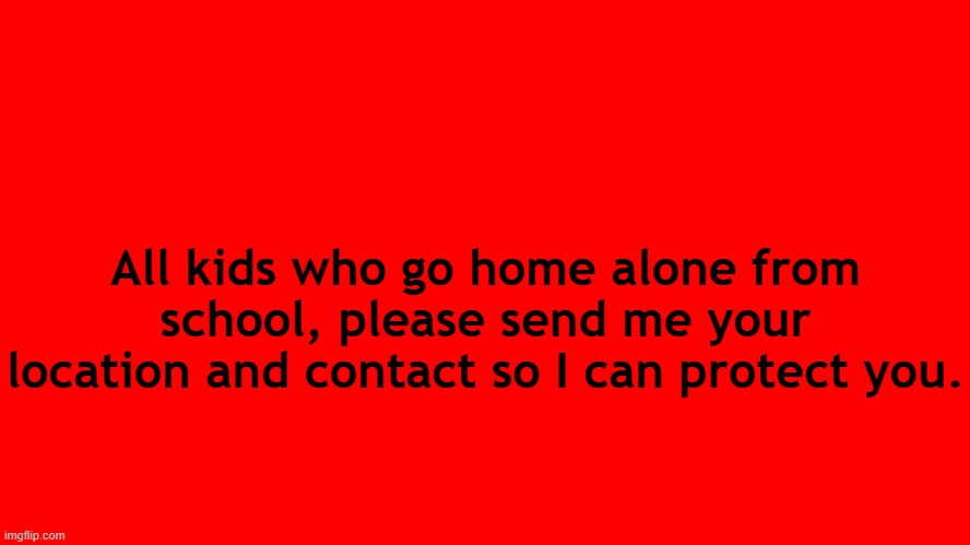 . | All kids who go home alone from school, please send me your location and contact so I can protect you. | image tagged in all red screen | made w/ Imgflip meme maker