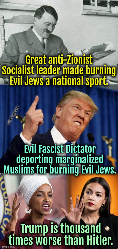 Orange Man bad. Really really bad. | Great anti-Zionist Socialist leader made burning Evil Jews a national sport. @darking2jarlie; Evil Fascist Dictator deporting marginalized Muslims for burning Evil Jews. Trump is thousand times worse than Hitler. | image tagged in donald trump,trump,socialism,liberals,liberal logic,nazis | made w/ Imgflip meme maker