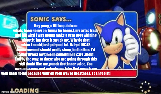 You are REQUIRED to read this in sonic's voice, no exeptions | Hey gang, a little update on whats been going on. Imma be honest, my art is trash and idk why! I was gonna make a vent post whining about it, but then it struck me. Why do that when I could just get good lol. Ik I got MCAS tomorrow and should prolly sleep, but hell no. I'd rather invest my time in something I care about. And by the way, to those who are going through this self doubt like me, punch that inner voice, You awesome man and nobody can take that away from you! Keep going because your on your way to greatness, I can feel it! | image tagged in sonic says | made w/ Imgflip meme maker