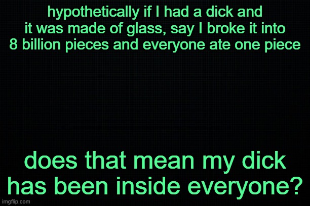 The Black | hypothetically if I had a dick and it was made of glass, say I broke it into 8 billion pieces and everyone ate one piece; does that mean my dick has been inside everyone? | image tagged in the black | made w/ Imgflip meme maker
