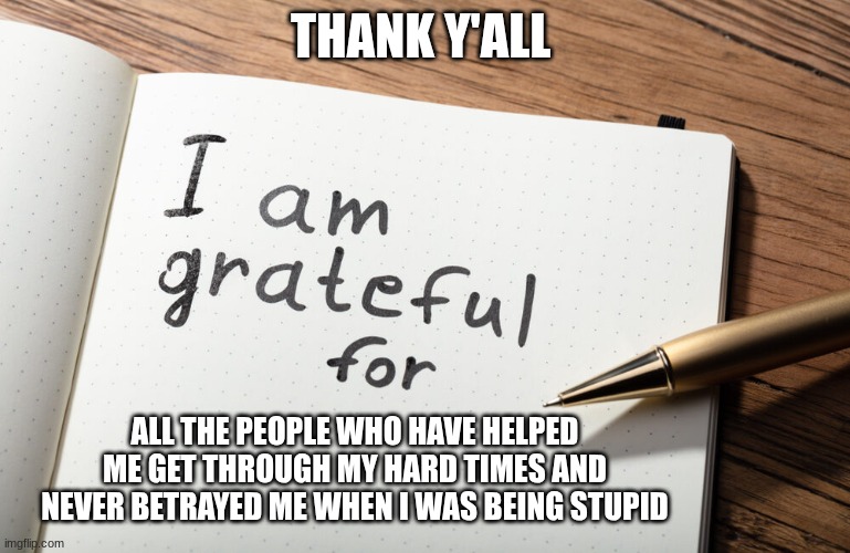 I am grateful for | THANK Y'ALL; ALL THE PEOPLE WHO HAVE HELPED ME GET THROUGH MY HARD TIMES AND NEVER BETRAYED ME WHEN I WAS BEING STUPID | image tagged in i am grateful for | made w/ Imgflip meme maker