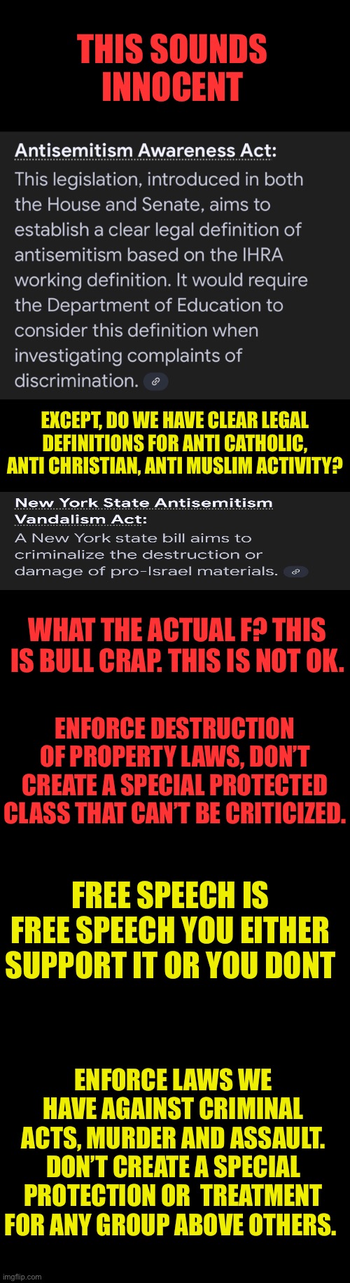 Free to criticize whoever I want | THIS SOUNDS INNOCENT; EXCEPT, DO WE HAVE CLEAR LEGAL DEFINITIONS FOR ANTI CATHOLIC, ANTI CHRISTIAN, ANTI MUSLIM ACTIVITY? WHAT THE ACTUAL F? THIS IS BULL CRAP. THIS IS NOT OK. ENFORCE DESTRUCTION OF PROPERTY LAWS, DON’T CREATE A SPECIAL PROTECTED CLASS THAT CAN’T BE CRITICIZED. FREE SPEECH IS FREE SPEECH YOU EITHER SUPPORT IT OR YOU DONT; ENFORCE LAWS WE HAVE AGAINST CRIMINAL ACTS, MURDER AND ASSAULT. DON’T CREATE A SPECIAL PROTECTION OR  TREATMENT FOR ANY GROUP ABOVE OTHERS. | image tagged in free speech is the first and most important amendment,no special groups with special protections,we are all equal or we are not | made w/ Imgflip meme maker