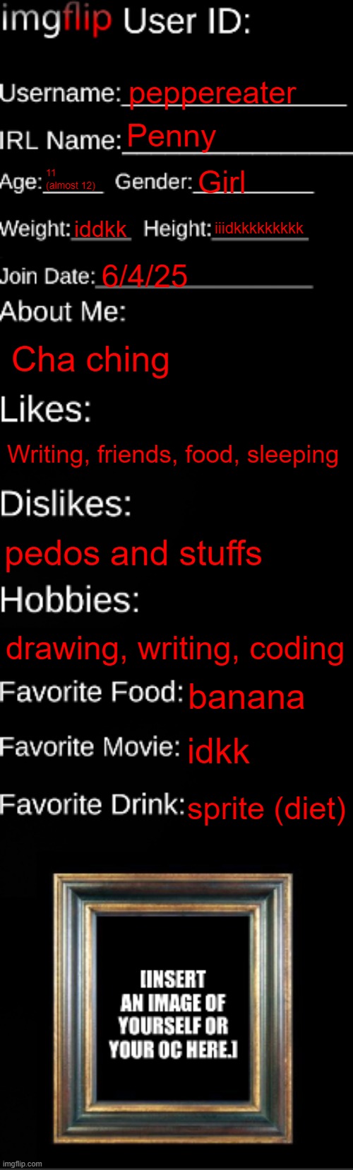 too lazy to add a pic srry | peppereater; Penny; 11 (almost 12); Girl; iddkk; iiidkkkkkkkkk; 6/4/25; Cha ching; Writing, friends, food, sleeping; pedos and stuffs; drawing, writing, coding; banana; idkk; sprite (diet) | image tagged in imgflip id card | made w/ Imgflip meme maker