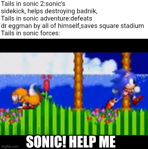 Sonic, Help Me! Meme | Tails in sonic 2:sonic's sidekick, helps destroying badnik,
Tails in sonic adventure:defeats dr eggman by all of himself,saves square stadium
Tails in sonic forces:; SONIC! HELP ME | image tagged in sonic help me meme | made w/ Imgflip meme maker