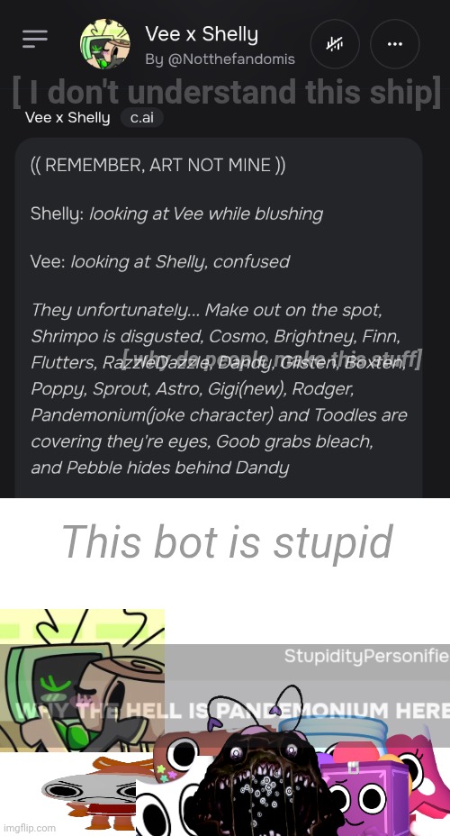 New toon..? (Low quality I know) (dw c.ai bot creators need to be checked out) | [ I don't understand this ship]; [ why do people make this stuff]; This bot is stupid | image tagged in why the hell,is pandemonium here | made w/ Imgflip meme maker