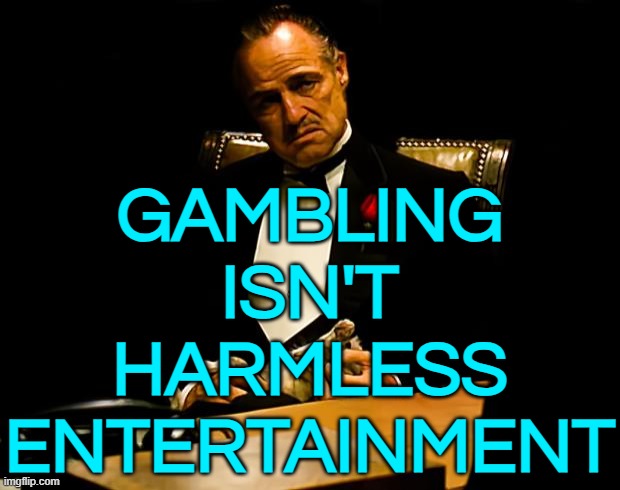 Gambling Isn't Harmless Entertainment | GAMBLING
ISN'T
HARMLESS
ENTERTAINMENT | image tagged in godfather,the godfather,inspirational quote,gambling,addiction,drugs | made w/ Imgflip meme maker