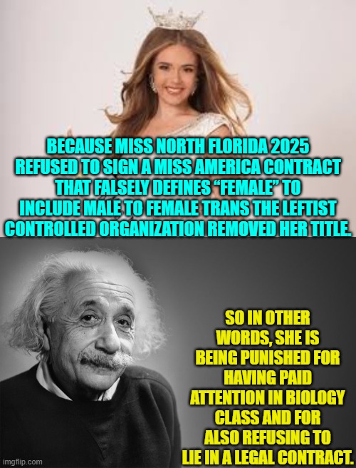 Don't sign the contract, but DO sue the organization for a billion dollars. | BECAUSE MISS NORTH FLORIDA 2025 REFUSED TO SIGN A MISS AMERICA CONTRACT THAT FALSELY DEFINES “FEMALE” TO INCLUDE MALE TO FEMALE TRANS THE LEFTIST CONTROLLED ORGANIZATION REMOVED HER TITLE. SO IN OTHER WORDS, SHE IS BEING PUNISHED FOR HAVING PAID ATTENTION IN BIOLOGY CLASS AND FOR ALSO REFUSING TO LIE IN A LEGAL CONTRACT. | image tagged in yep | made w/ Imgflip meme maker