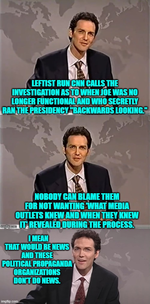 No news for you! | LEFTIST RUN CNN CALLS THE INVESTIGATION AS TO WHEN JOE WAS NO LONGER FUNCTIONAL AND WHO SECRETLY RAN THE PRESIDENCY "BACKWARDS LOOKING."; NOBODY CAN BLAME THEM FOR NOT WANTING 'WHAT MEDIA OUTLETS KNEW AND WHEN THEY KNEW IT' REVEALED DURING THE PROCESS. I MEAN THAT WOULD BE NEWS AND THESE POLITICAL PROPAGANDA ORGANIZATIONS DON'T DO NEWS. | image tagged in weekend update with norm | made w/ Imgflip meme maker
