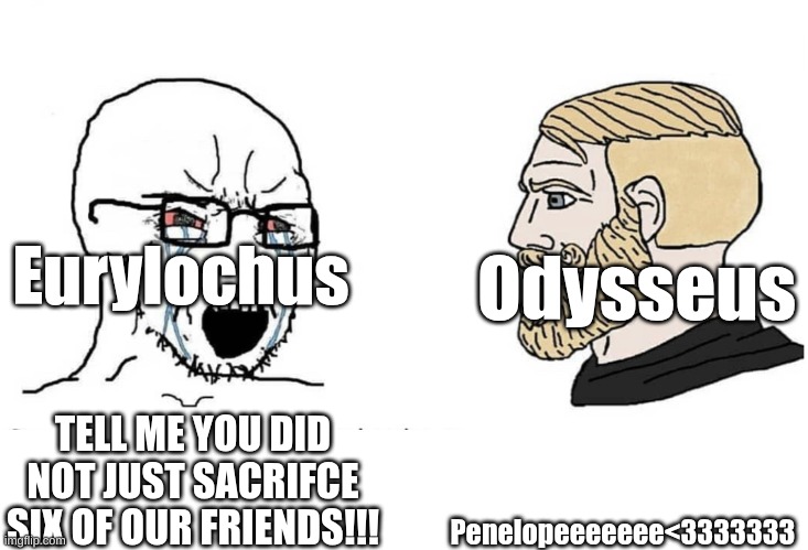 and telemucusss<333333333 | Eurylochus; Odysseus; Penelopeeeeeee<3333333; TELL ME YOU DID NOT JUST SACRIFCE SIX OF OUR FRIENDS!!! | image tagged in soyboy vs yes chad,epic the musical | made w/ Imgflip meme maker