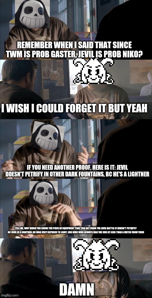 Gaster is twm, so jevil is niko | REMEMBER WHEN I SAID THAT SINCE TWM IS PROB GASTER, JEVIL IS PROB NIKO? I WISH I COULD FORGET IT BUT YEAH; IF YOU NEED ANOTHER PROOF, HERE IS IT: JEVIL DOESN'T PETRIFY IN OTHER DARK FOUNTAINS, BC HE'S A LIGHTNER; TELL ME, WHY WHEN YOU BRING THE PIECE OF EQUIPMENT THAT YOU GET FROM THE JEVIL BATTLE IT DOESN'T PETRIFY?
BC JEVIL IS A LIGHTNER, OR WAS VERY ESPOSED TO LIGHT, LIKE NIKO WHO ALWAYS HAD THE SUN AT LESS THAN A METER FROM THEM; DAMN | image tagged in darth sans theory vs azriel | made w/ Imgflip meme maker