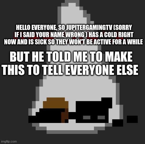 yeh | HELLO EVERYONE, SO JUPITERGAMINGTV (SORRY IF I SAID YOUR NAME WRONG ) HAS A COLD RIGHT NOW AND IS SICK SO THEY WON'T BE ACTIVE FOR A WHILE; BUT HE TOLD ME TO MAKE THIS TO TELL EVERYONE ELSE | made w/ Imgflip meme maker