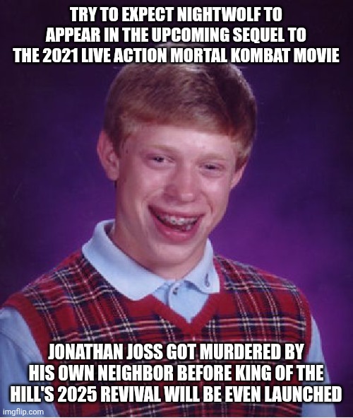 Bad Luck Brian | TRY TO EXPECT NIGHTWOLF TO APPEAR IN THE UPCOMING SEQUEL TO THE 2021 LIVE ACTION MORTAL KOMBAT MOVIE; JONATHAN JOSS GOT MURDERED BY HIS OWN NEIGHBOR BEFORE KING OF THE HILL'S 2025 REVIVAL WILL BE EVEN LAUNCHED | image tagged in memes,bad luck brian,king of the hill,mortal kombat | made w/ Imgflip meme maker