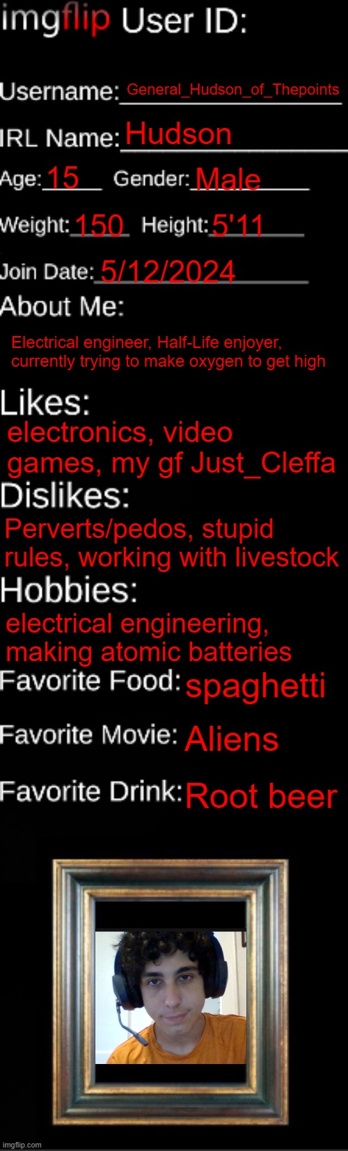 Me | General_Hudson_of_Thepoints; Hudson; 15; Male; 150; 5'11; 5/12/2024; Electrical engineer, Half-Life enjoyer, currently trying to make oxygen to get high; electronics, video games, my gf Just_Cleffa; Perverts/pedos, stupid rules, working with livestock; electrical engineering, making atomic batteries; spaghetti; Aliens; Root beer | image tagged in imgflip id card | made w/ Imgflip meme maker