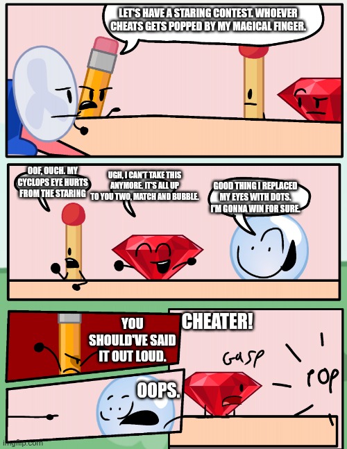 Cheater 2 | LET'S HAVE A STARING CONTEST. WHOEVER CHEATS GETS POPPED BY MY MAGICAL FINGER. OOF, OUCH. MY CYCLOPS EYE HURTS FROM THE STARING; UGH, I CAN'T TAKE THIS ANYMORE. IT'S ALL UP TO YOU TWO, MATCH AND BUBBLE. GOOD THING I REPLACED MY EYES WITH DOTS. I'M GONNA WIN FOR SURE. CHEATER! YOU SHOULD'VE SAID IT OUT LOUD. OOPS. | image tagged in alliance meeting bfdi,bone hurting juice,anti meme | made w/ Imgflip meme maker