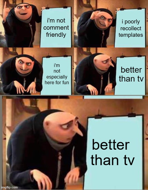 resuming after having flipped out and said no more | i'm not comment friendly; i poorly recollect templates; i'm not especially here for fun; better than tv; better 
than tv | image tagged in memes,gru's plan,captioned by a memedian,///////_________,thxs 24 fwrs,this meme is safe from a graffito | made w/ Imgflip meme maker
