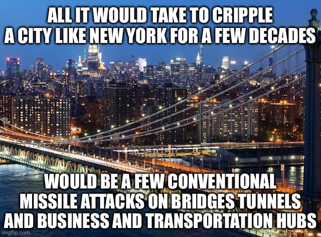 We are Living Under an Entirely False Sense of Security | ALL IT WOULD TAKE TO CRIPPLE A CITY LIKE NEW YORK FOR A FEW DECADES; WOULD BE A FEW CONVENTIONAL MISSILE ATTACKS ON BRIDGES TUNNELS AND BUSINESS AND TRANSPORTATION HUBS | image tagged in war,ww3,new york,nyc,new normal | made w/ Imgflip meme maker