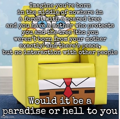 Sounds good but staying alone with your mother for so long doesn’t feel good | Imagine you’re born in the middle of nowhere in a forest with a scared tree and you have a mother who protects you and the tree (tho you weren’t born from your mother exactly) and there’s peace, but no interaction with other people; Would it be a paradise or hell to you | image tagged in spongebob ashley furniture chair,msmg | made w/ Imgflip meme maker