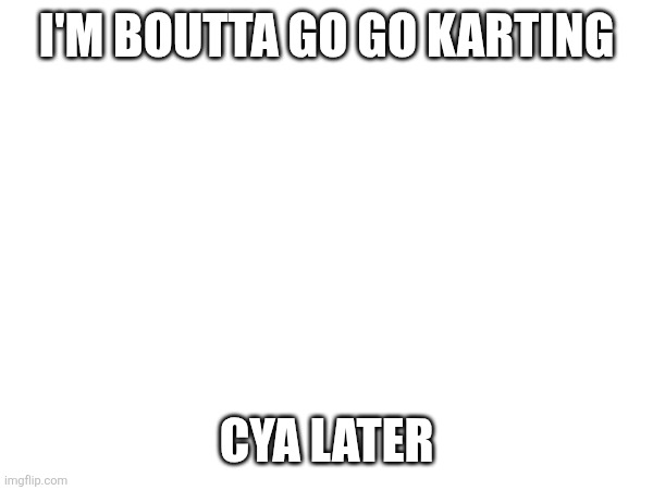 I <3 minors | I'M BOUTTA GO GO KARTING; CYA LATER | made w/ Imgflip meme maker