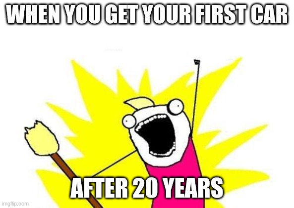 X All The Y | WHEN YOU GET YOUR FIRST CAR; AFTER 20 YEARS | image tagged in memes,x all the y | made w/ Imgflip meme maker