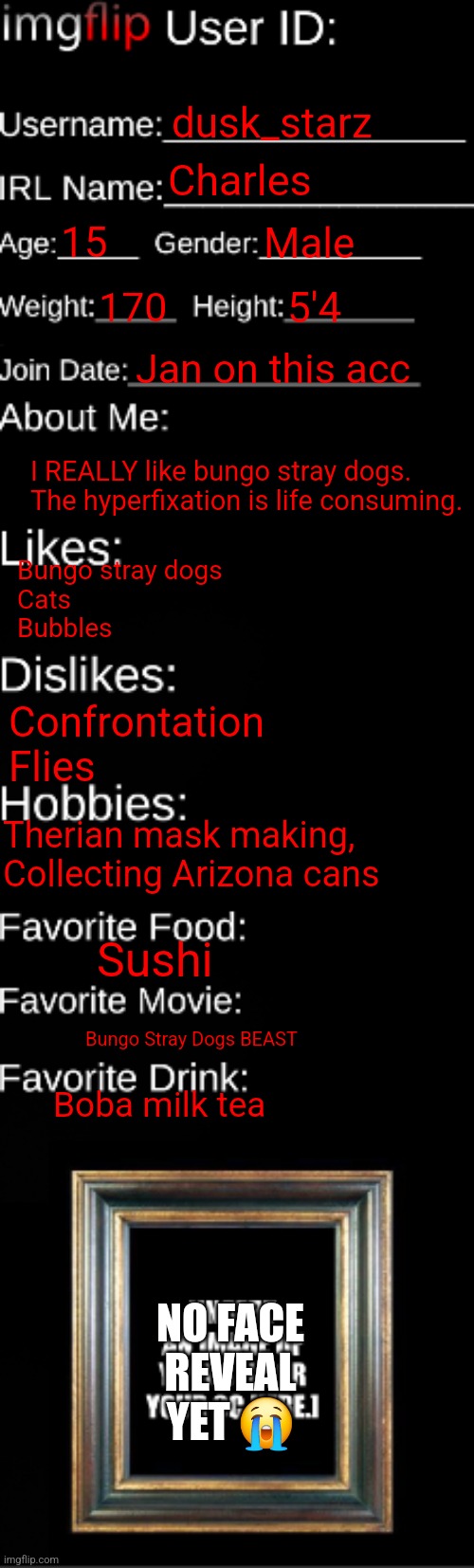 Oh yeah woo yeah oh yeah | dusk_starz; Charles; 15; Male; 170; 5'4; Jan on this acc; I REALLY like bungo stray dogs. The hyperfixation is life consuming. Bungo stray dogs
Cats
Bubbles; Confrontation
Flies; Therian mask making, Collecting Arizona cans; Sushi; Bungo Stray Dogs BEAST; Boba milk tea; NO FACE REVEAL YET 😭 | image tagged in imgflip id card | made w/ Imgflip meme maker