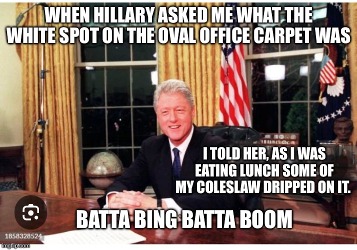 Bill spill | WHEN HILLARY ASKED ME WHAT THE WHITE SPOT ON THE OVAL OFFICE CARPET WAS; I TOLD HER, AS I WAS EATING LUNCH SOME OF MY COLESLAW DRIPPED ON IT. BATTA BING BATTA BOOM | image tagged in bill clinton | made w/ Imgflip meme maker