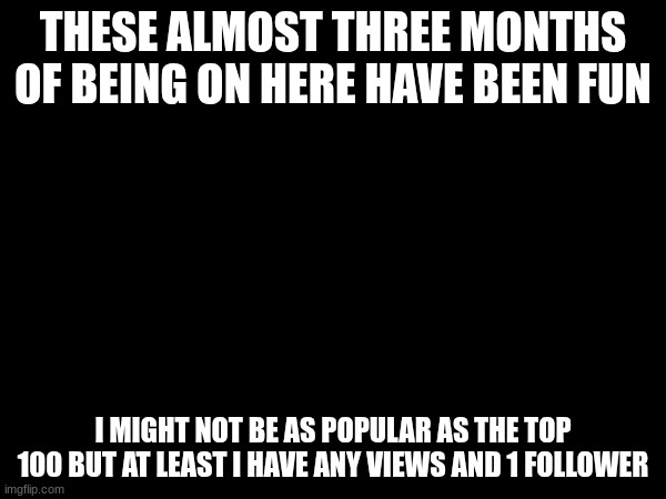 THESE ALMOST THREE MONTHS OF BEING ON HERE HAVE BEEN FUN; I MIGHT NOT BE AS POPULAR AS THE TOP 100 BUT AT LEAST I HAVE ANY VIEWS AND 1 FOLLOWER | made w/ Imgflip meme maker
