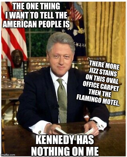 Bill spill | THE ONE THING I WANT TO TELL THE AMERICAN PEOPLE IS; THERE MORE JIZZ STAINS ON THIS OVAL OFFICE CARPET THEN THE FLAMINGO MOTEL. KENNEDY HAS NOTHING ON ME | image tagged in bill clinton | made w/ Imgflip meme maker