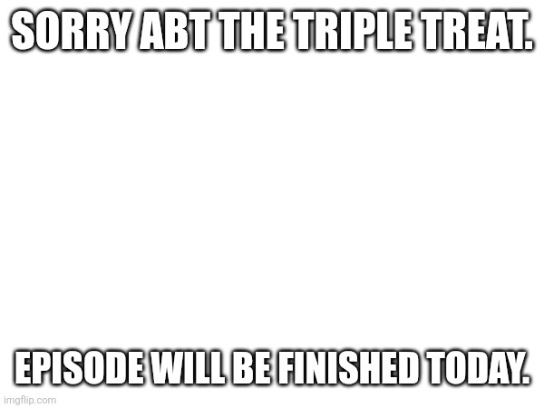 SORRY ABT THE TRIPLE TREAT. EPISODE WILL BE FINISHED TODAY. | made w/ Imgflip meme maker