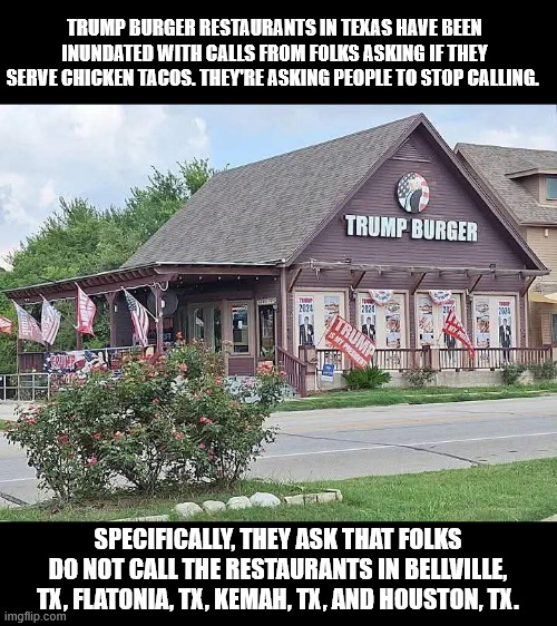 TRUMP BURGER RESTAURANTS IN TEXAS HAVE BEEN INUNDATED WITH CALLS FROM FOLKS ASKING IF THEY SERVE CHICKEN TACOS. THEY'RE ASKING PEOPLE TO STOP CALLING. SPECIFICALLY, THEY ASK THAT FOLKS DO NOT CALL THE RESTAURANTS IN BELLVILLE, TX, FLATONIA, TX, KEMAH, TX, AND HOUSTON, TX. | made w/ Imgflip meme maker