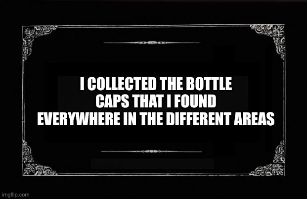 Bottle cap collection | I COLLECTED THE BOTTLE CAPS THAT I FOUND EVERYWHERE IN THE DIFFERENT AREAS | image tagged in silent movie card | made w/ Imgflip meme maker