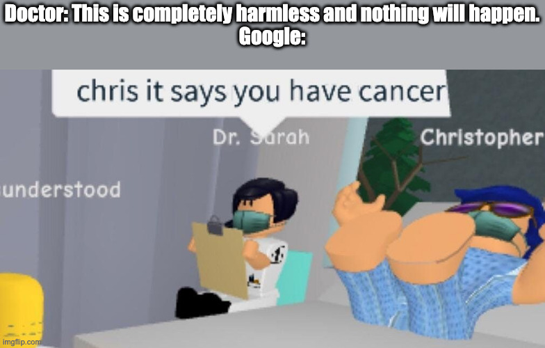 Do not look up your symptoms. | Doctor: This is completely harmless and nothing will happen.
Google: | image tagged in chris it says you have cancer dr sarah,google,doctors | made w/ Imgflip meme maker