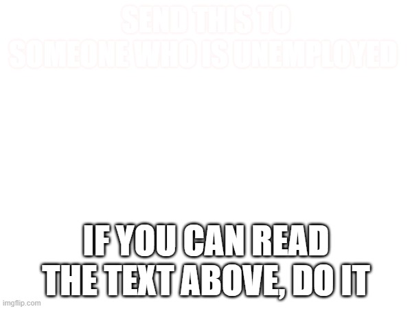 Do it if you can read it | SEND THIS TO SOMEONE WHO IS UNEMPLOYED; IF YOU CAN READ THE TEXT ABOVE, DO IT | image tagged in j | made w/ Imgflip meme maker