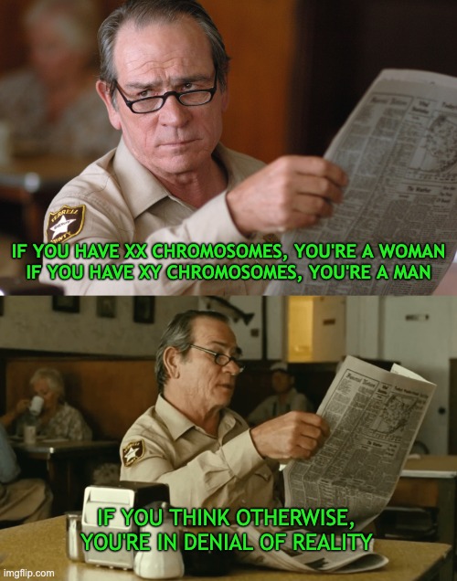 no country for old men, newspaper look HQ [ d-_-b TEMPLATE ] | IF YOU HAVE XX CHROMOSOMES, YOU'RE A WOMAN
IF YOU HAVE XY CHROMOSOMES, YOU'RE A MAN; IF YOU THINK OTHERWISE,
YOU'RE IN DENIAL OF REALITY | image tagged in no country for old men newspaper look hq d-_-b template | made w/ Imgflip meme maker