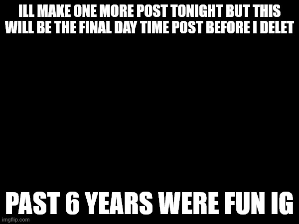 ILL MAKE ONE MORE POST TONIGHT BUT THIS WILL BE THE FINAL DAY TIME POST BEFORE I DELET; PAST 6 YEARS WERE FUN IG | made w/ Imgflip meme maker