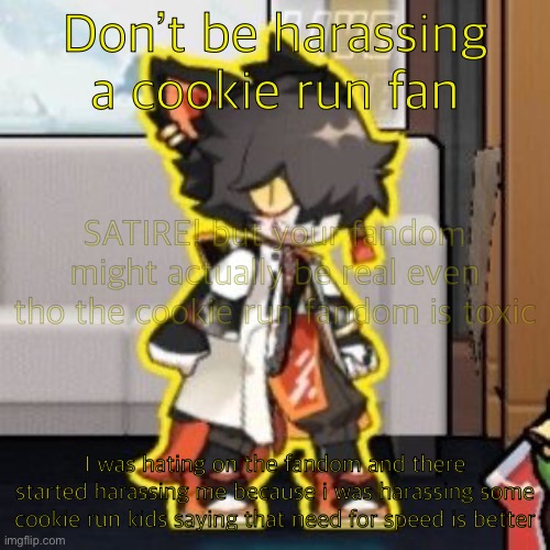 Ever wonder what happened if you mix poison and milk because o- | Don’t be harassing a cookie run fan; SATIRE! but your fandom might actually be real even tho the cookie run fandom is toxic; I was hating on the fandom and there started harassing me because i was harassing some cookie run kids saying that need for speed is better | image tagged in ever wonder what happened if you mix poison and milk because o-,satire | made w/ Imgflip meme maker