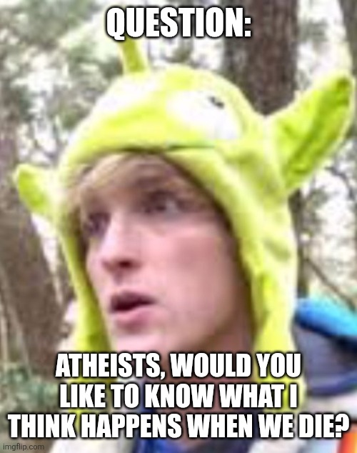 I'm not forcing religion, just sharing opinions. | QUESTION:; ATHEISTS, WOULD YOU LIKE TO KNOW WHAT I THINK HAPPENS WHEN WE DIE? | image tagged in logan paul | made w/ Imgflip meme maker