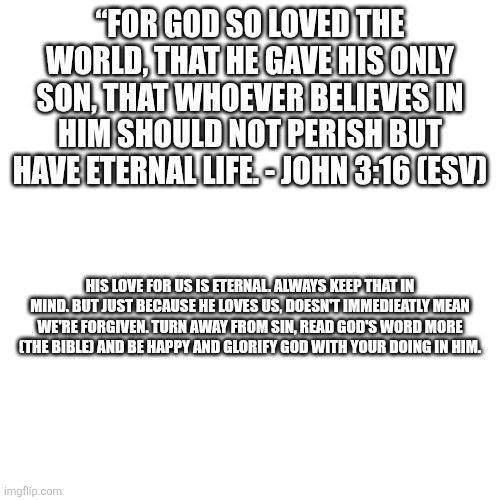 Many people forget this | “FOR GOD SO LOVED THE WORLD, THAT HE GAVE HIS ONLY SON, THAT WHOEVER BELIEVES IN HIM SHOULD NOT PERISH BUT HAVE ETERNAL LIFE. - JOHN 3:16 (ESV); HIS LOVE FOR US IS ETERNAL. ALWAYS KEEP THAT IN MIND. BUT JUST BECAUSE HE LOVES US, DOESN'T IMMEDIEATLY MEAN WE'RE FORGIVEN. TURN AWAY FROM SIN, READ GOD'S WORD MORE (THE BIBLE) AND BE HAPPY AND GLORIFY GOD WITH YOUR DOING IN HIM. | image tagged in christianity,god is love,king of kings | made w/ Imgflip meme maker
