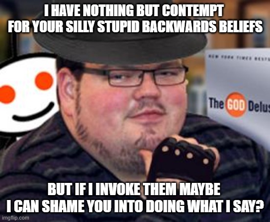 Literally every time you talk about anything | I HAVE NOTHING BUT CONTEMPT 
FOR YOUR SILLY STUPID BACKWARDS BELIEFS; BUT IF I INVOKE THEM MAYBE 
I CAN SHAME YOU INTO DOING WHAT I SAY? | image tagged in fedora obese reddit glasses fingerless gloves atheist neckbeard | made w/ Imgflip meme maker