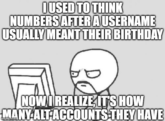Computer Guy | I USED TO THINK NUMBERS AFTER A USERNAME USUALLY MEANT THEIR BIRTHDAY; NOW I REALIZE, IT'S HOW MANY ALT ACCOUNTS THEY HAVE | image tagged in memes,computer guy | made w/ Imgflip meme maker