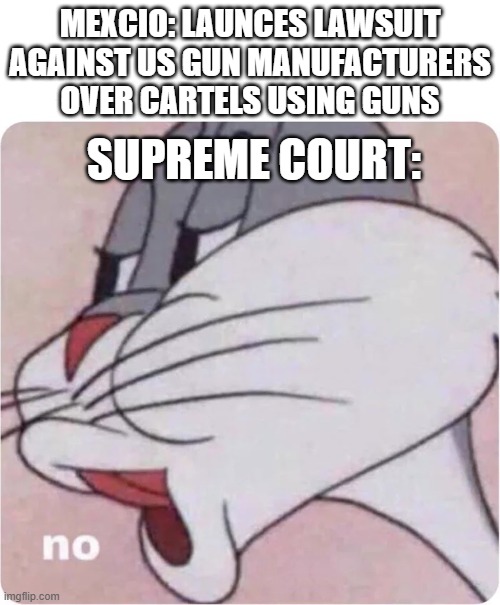 Bugs Bunny No | MEXCIO: LAUNCES LAWSUIT AGAINST US GUN MANUFACTURERS OVER CARTELS USING GUNS; SUPREME COURT: | image tagged in bugs bunny no | made w/ Imgflip meme maker