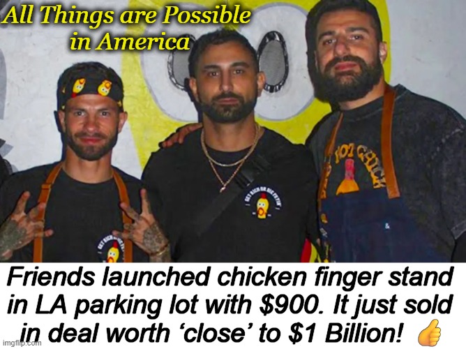 Hard Work & Goals Lead to Success | All Things are Possible 
in America; Friends launched chicken finger stand 
in LA parking lot with $900. It just sold 
in deal worth ‘close’ to $1 Billion! 👍 | image tagged in happy,true story,relatable,wholesome,goals,hard work | made w/ Imgflip meme maker