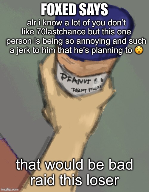 https://imgflip.com/user/General_Hudson_of_Thepoints | alr i know a lot of you don’t like 70lastchance but this one person is being so annoying and such a jerk to him that he’s planning to 😵; that would be bad
raid this loser | image tagged in foxed temp thanks disco | made w/ Imgflip meme maker