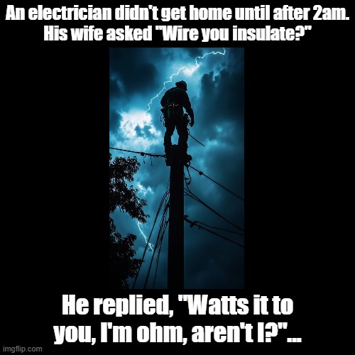 I'm Ohm! | An electrician didn't get home until after 2am.
His wife asked "Wire you insulate?"; He replied, "Watts it to you, I'm ohm, aren't I?"... | image tagged in black square,pun,electricity | made w/ Imgflip meme maker