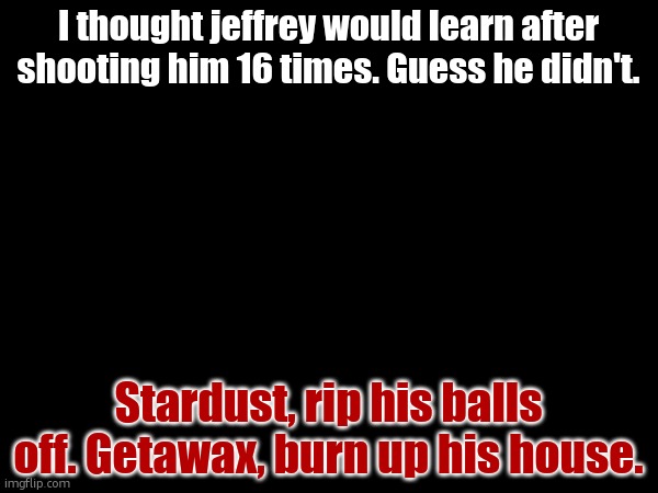 I thought jeffrey would learn after shooting him 16 times. Guess he didn't. Stardust, rip his balls off. Getawax, burn up his house. | made w/ Imgflip meme maker